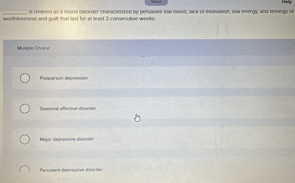 Saved Help
_is defined as a mood disorder cnaracterized by pervasive low mood, lack or motivation, low energy, and reelings or
worthlessness and guilt that last for at least 2 consecutive weeks.
Multiple Choice
Postpartum depression
Seasonal affective disorder
Major depressive disorder
Persistent depressive disorder