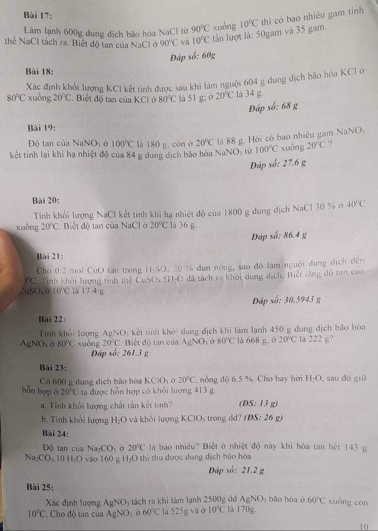Làm lạnh 600g dung dịch bão hòa NaCl từ 90°C xuống 10°C thì có bao nhiêu gam tinh
thể NaCl tách ra. Biết độ tan của NaCl ở 90°C và 10°C lần lượt là: 50gam và 35 gam.
Đáp số: 60g
Bài 18:
Xác định khối lượng KCI kết tinh được sau khi làm nguội 604 g dung dịch bão hòa KCl ở
80°C xuống 20°C Biết độ tan của KCl ở 80°C là 51 g; ở 20°C là 34 g.
Đáp số: 68 g
Bài 19:
Độ tan của NaNO_3 Ở 100°C là 180 g, còn ở 20°C là 88 g. Hỏi có bao nhiêu gam NaNO:
kết tinh lại khi hạ nhiệt độ của 84 g dung dịch bão hòa NaNO₃ từ 100°C xuống 20°C ?
Đáp số: 27.6 g
Bài 20:
Tính khổi lượng NaCl kết tinh khi hạ nhiệt độ của 1800 g dung dịch NaCl 30 % ở 40°C
xuống 20°C.  Biết độ tan của NaCl ở 20°C là 36 g.
Đáp số: 86.4 g
Bài 21:
Cho 0.2 mol CuO tan trong H₂SO: 20 % dun nóng, sau đó làm nguội dung dịch đến
)^circ C Tỉnh khối lượng tinh thể CuSO,5H-O đã tách ra khôi dung địch. Biết rằng độ tan của.uSO_4 σ 10°C là 17.4 g
Đáp số: 30.5943 g
Bài 22:
Tnh khổi lượng AgNO_3 kết tinh khỏi dung dịch khi làm lạnh 450 g dung dịch bão hòa
AgNO_3 Ở 80°C xuống 20°C Biết độ tan của AgNO_3 Ở 80°C là 668 g,ở 20°C là 222 g?
Đáp số: 261.3 g
Bài 23:
Có 600 g dung dịch bão hòa KClO_3sigma 20°C , nồng độ 6.5 %. Cho bay hơi H_2O , sau dó giữ
hỗn hợp ở 20°C ta được hỗn hợp có khổi lượng 413 g.
a. Tính khổi lượng chất rắn kết tinh? (DS:13 g)
b. Tính khối lượng H_2O và khối lượng KCIO_3 3 trong dd? (ĐS: 26 g)
Bài 24:
Độ tan của Na_2CO_3 20°C là bao nhiêu? Biết ở nhiệt độ này khi hòa tan hết 143 g
Na_2CO_3.10H_2O vào 160 g H_2O thìi thu được dung dịch bão hòa
Đáp số:. 21.2 g
Bài 25:
Xác định lượng AgNO_3 tách ra khi làm lạnh 2500g dd AgNO_3 bāo hòa ở 60°C xuồng còn
10°C. Cho độ tan của AgNO_3 Ở 60°C là 525g và ở 10°C là 170g.
10