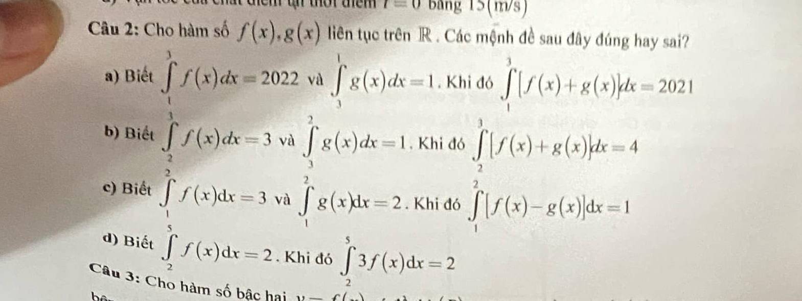 hem t thar them t=0 Băng 15 (m/s)
Câu 2: Cho hàm số f(x), g(x) liên tục trên R . Các mệnh đề sau đây đúng hay sai?
a) Biết a ∈tlimits _3^(1g(x)dx=1. Khi đó ∈tlimits _1^3[f(x)+g(x)]dx=2021
overline □)
∈tlimits _0^(1f(x)dx=202.8 a∈tlimits _3^2g(x)dx=1
□ ^-) 
b) Biết . Khi đó
□ 
c) Biết ∈tlimits _ 1/5 ^2f(x)dx=3 và ∈t _1^(2g(x)dx=2. Khi đó
∈tlimits _1^1[f(x)+g(x)]dx=4
d) Biết ∈tlimits _2^5f(x)dx=2. Khi đó ∈tlimits _2^53f(x)dx=2
Câu 3: Cho hàm số bậc hai y-f(_ )