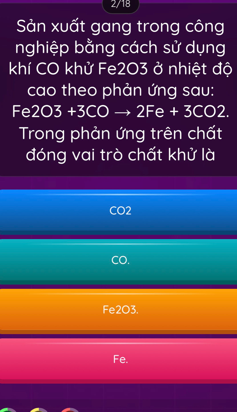 2/18
Sản xuất gang trong công
nghiệp bằng cách sử dụng
khí CO khử Fe203 ở nhiệt độ
cao theo phản ứng sau:
Fe 20 3 +3CO to 2Fe+3CO2
Trong phản ứng trên chất
đóng vai trò chất khử là
CO2
CO.
Fe2O3.
Fe.