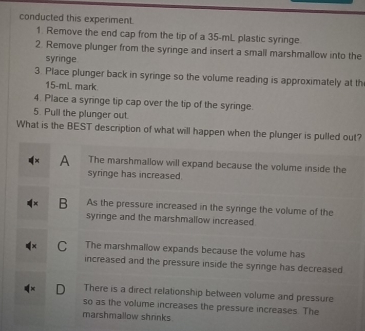 conducted this experiment.
1. Remove the end cap from the tip of a 35-mL plastic syringe
2. Remove plunger from the syringe and insert a small marshmallow into the
syringe
3. Place plunger back in syringe so the volume reading is approximately at th
15-mL mark.
4. Place a syringe tip cap over the tip of the syringe.
5. Pull the plunger out.
What is the BEST description of what will happen when the plunger is pulled out?
× A The marshmallow will expand because the volume inside the
syringe has increased.
× B As the pressure increased in the syringe the volume of the
syringe and the marshmallow increased.
× C . The marshmallow expands because the volume has
increased and the pressure inside the syrnge has decreased
× D There is a direct relationship between volume and pressure
so as the volume increases the pressure increases. The
marshmallow shrinks