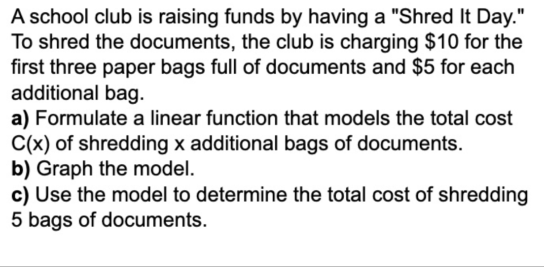 A school club is raising funds by having a "Shred It Day." 
To shred the documents, the club is charging $10 for the 
first three paper bags full of documents and $5 for each 
additional bag. 
a) Formulate a linear function that models the total cost
C(x) of shredding x additional bags of documents. 
b) Graph the model. 
c) Use the model to determine the total cost of shredding
5 bags of documents.