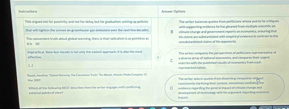 Instructions Answer Options
This argues not for passivity, and not for delay, but for gradualism: setting up policies The writer balances quotes from politicians whose points he critiques
with supporting evidence he has gleaned from multiple scientifc on
that will tighten the screws on greenhouse-gas emissions over the next few decades. B climate change and government reports on economics, ensuring that
The convenient truth about global warming, then, is that radicalism is as pointless as his claims are substantiated with empirical evidence in contrast to the
It is 50 unsubstantiated claims of his opponents.
impractical. Slow-but-steady is not only the easiest approach; it is also the most The writer compares the perspectives of politicians representative of
effective. a diverse array of national economies, and compares their urgent
C
[-] outcries with the published results of economics from each
represented nation.
Rauch, Jonathan, ''Global Warming: The Convenient Truth.'' The Atlantic, Atlantic Media Company, 13
Mar. 2007. The writer selects quotes from dissenting viewpoints with out
consistently clarifying their context, sometimes conflating the
Which of the following BEST describes how the writer engages with conflicting. evidence regarding the general impact of climate change and
external points of view? development of technology with his argument regarding economic
impact.