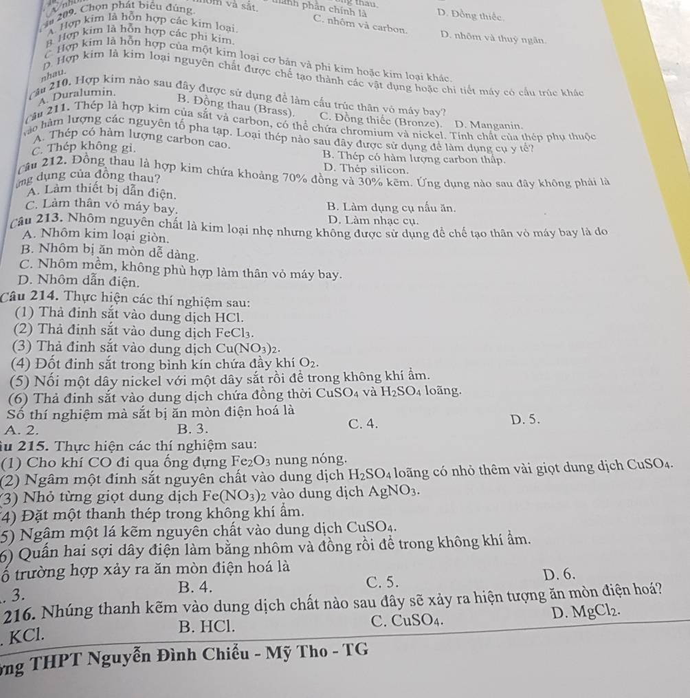 10m và sắt, hành phần chính là g thau D. Đồng thiếc,
ầu 209, Chọn phát biểu đúng
C. nhôm và carbon.
A Hợp kim là hỗn hợp các kim loại
8 Hợp kim là hỗn hợp các phi kim.
D. nhôm và thuỷ ngân.
C Hợp kim là hỗn hợp của một kim loại cơ bản và phi kim hoặc kim loại khác.
nhau.
p. Hợp kim là kim loại nguyên chất được chế tạo thành các vật dụng hoặc chi tiết máy có cầu trúc khác
A. Duralumin.
cău 210. Hợp kim nào sau đây được sử dụng để làm cấu trúc thân vô máy bay?
B. Động thau (Brass). C. Đồng thiếc (Bronze). D. Manganin.
(âu 211. Thép là hợp kim của sắt và carbon, có thể chứa chromium và nickel. Tính chất của thép phụ thuộc
vào hàm lượng các nguyên tố pha tạp. Loại thép nào sau đây được sử dụng để làm dụng cụ y tế?
A. Thép có hàm lượng carbon cao
C. Thép không gi. B. Thép có hàm lượng carbon thấp.
D. Thép silicon.
Câu 212, Đồng thau là hợp kim chứa khoảng 70% đồng và 30% kẽm. Ứng dụng nào sau đây không phải là
ứng dụng của đồng thau?
A. Làm thiết bị dẫn điện.
C. Làm thân vỏ máy bay. B. Làm dụng cụ nấu ăn.
D. Làm nhạc cụ.
Câu 213. Nhôm nguyên chất là kim loại nhẹ nhưng không được sử dụng để chế tạo thân vỏ máy bay là do
A. Nhôm kim loại giòn.
B. Nhôm bị ăn mòn dễ dàng.
C. Nhôm mềm, không phù hợp làm thân vỏ máy bay.
D. Nhôm dẫn điện.
Câu 214. Thực hiện các thí nghiệm sau:
(1) Thả đinh sắt vào dung dịch HCl.
2)  Thả định sắt vào dung dịch F _3Cl_3
(3) Thả đinh sắt vào dung dịch Cu(NO_3)_2.
(4) Đốt đinh sắt trong bình kín chứa đầy khí O_2.
(5) Nối một dây nickel với một dây sắt rồi để trong không khí ẩm.
(6) Thả đinh sắt vào dung dịch chứa đồng thời Cư SO_4 và H_2SO_4 loãng.
Số thí nghiệm mà sắt bị ăn mòn điện hoá là D. 5.
A. 2. B. 3. C. 4.
âu 215. Thực hiện các thí nghiệm sau:
(1) Cho khí CO đi qua ống đựng Fe_2O_3 nung nóng.
(2) Ngâm một định sắt nguyên chất vào dung dịch H_2SO_4 long có nhỏ thêm vài giọt dung dịch CuSO_4
(3) Nhỏ từng giọt dung dịch Fe(NO_3) 2 vào dung dịch AgNO_3.
(4) Đặt một thanh thép trong không khí ẩm.
5) Ngậm một lá kẽm nguyên chất vào dung dịch CuSO_4.
6) Quấn hai sợi dây điện làm bằng nhôm và đồng rồi để trong không khí ẩm.
ố trường hợp xảy ra ăn mòn điện hoá là D. 6.
B. 4.
. 3. C. 5.
216. Nhúng thanh kẽm vào dung dịch chất nào sau đây sẽ xảy ra hiện tượng ăn mòn điện hoá?
D. MgCl_2.
B. HCl. C. Cu SO_4.. KCl.
ứng THPT Nguyễn Đình Chiều - Mỹ Tho - TG