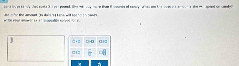 Lena buys candy that costs $6 per pound. She will buy more than 8 pounds of candy. What are the possible amounts she will spend on candy?
Use c for the amount (in doliars) Lena will spend on candy.
Write your answer as an inequality solved for c.
□ □ >□ □ ≤ □
□ ≥slant □  □ /□    □ /□  