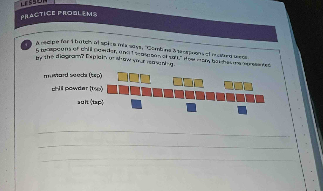 PRACTICE PROBLEMS 
1 A recipe for 1 batch of spice mix says, "Combine 3 teaspoons of mustard seeds.
5 teaspoons of chill powder, and 1 teaspoon of salt." How many batches are represented 
by the diagram? Explain or show your reasoning. 
_ 
_ 
_