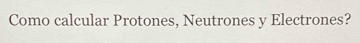 Como calcular Protones, Neutrones y Electrones?