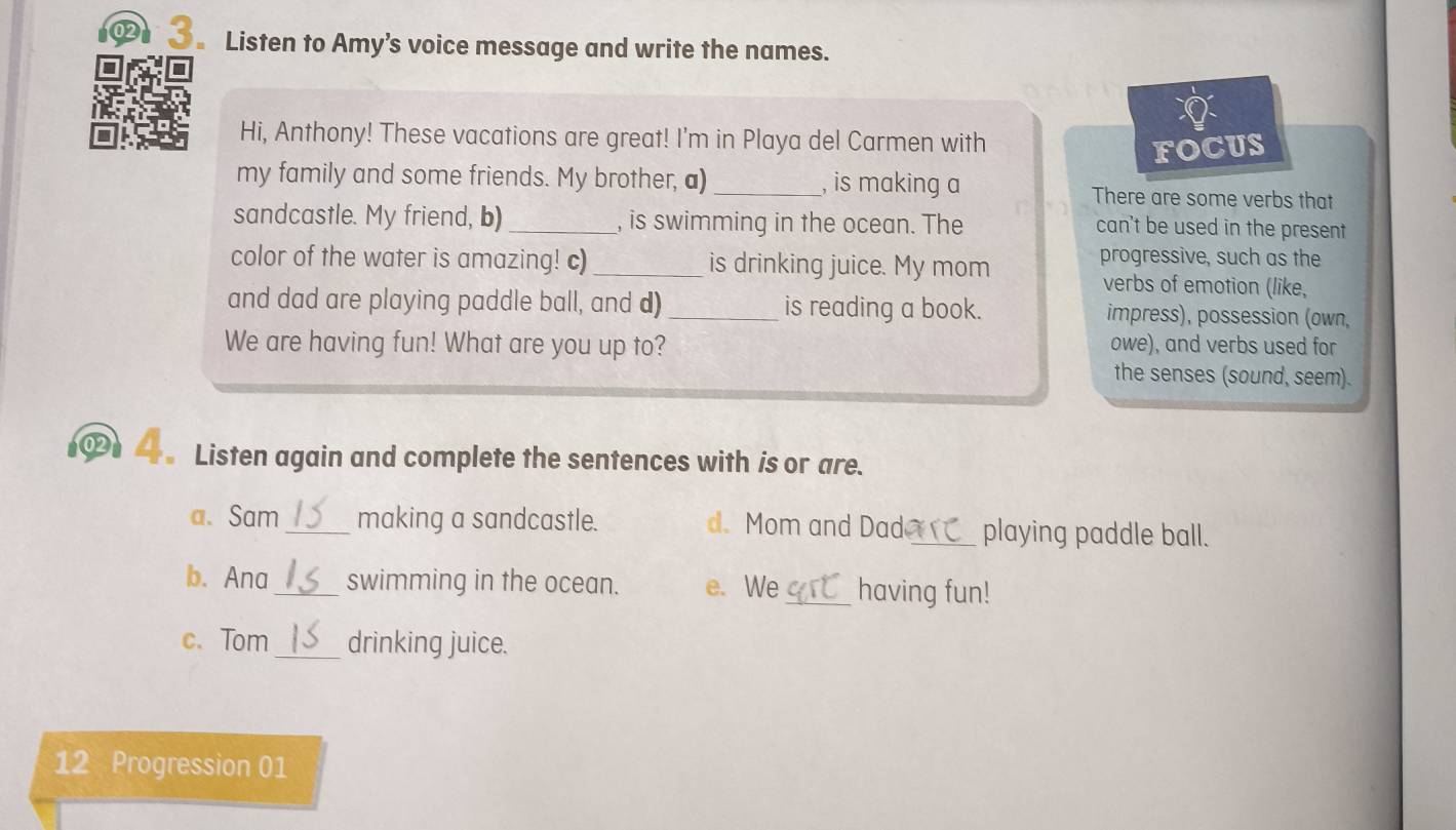 02 3。 Listen to Amy’s voice message and write the names. 
Hi, Anthony! These vacations are great! I'm in Playa del Carmen with 
FOCUS 
my family and some friends. My brother, a)_ , is making a There are some verbs that 
sandcastle. My friend, b)_ , is swimming in the ocean. The can't be used in the present 
color of the water is amazing! c)_ is drinking juice. My mom progressive, such as the 
verbs of emotion (like, 
and dad are playing paddle ball, and d)_ is reading a book. impress), possession (own, 
We are having fun! What are you up to? owe), and verbs used for 
the senses (sound, seem). 
“。 Listen again and complete the sentences with is or are. 
a. Sam_ making a sandcastle. d. Mom and Dad_ playing paddle ball. 
b. Ana_ swimming in the ocean. e. We_ having fun! 
c. Tom _drinking juice. 
12 Progression 01