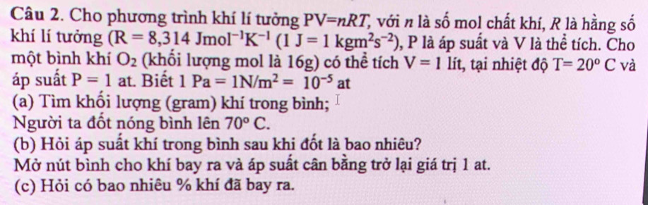 Cho phương trình khí lí tưởng PV=nRT, C với n là số mol chất khí, R là hằng số 
khí lí tưởng (R=8,314JmoI^(-1)K^(-1)(1J=1kgm^2s^(-2)) , P là áp suất và V là thể tích. Cho 
một bình khí O_2 (khổi lượng mol là 16g) có thể tích V=1 lít, tại nhiệt độ T=20°C và 
áp suất P=1 at. Biết 1Pa=1N/m^2=10^(-5)at
(a) Tìm khổi lượng (gram) khí trong bình; 
Người ta đốt nóng bình lên 70°C. 
(b) Hỏi áp suất khí trong bình sau khi đốt là bao nhiêu? 
Mở nút bình cho khí bay ra và áp suất cân bằng trở lại giá trị 1 at. 
(c) Hỏi có bao nhiêu % khí đã bay ra.