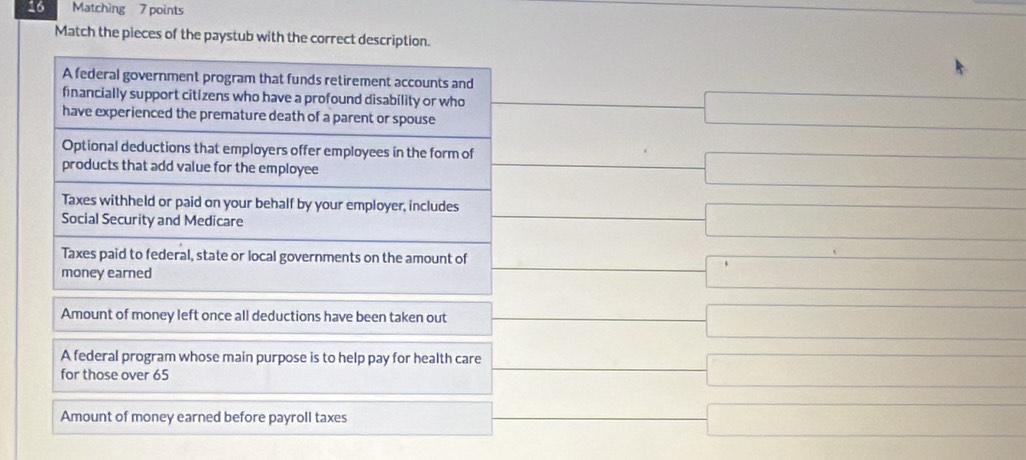 Matching 7 points
Match the pieces of the paystub with the correct description.
A federal government program that funds retirement accounts and
financially support citizens who have a profound disability or who
have experienced the premature death of a parent or spouse -0□ ] =□ 
Optional deductions that employers offer employees in the form of -□
products that add value for the employee
Taxes withheld or paid on your behalf by your employer, includes ()^,() -( -□ 
Social Security and Medicare
Taxes paid to federal, state or local governments on the amount of □ □
money earned
Amount of money left once all deductions have been taken out frac □  □ 
A federal program whose main purpose is to help pay for health care
for those over 65
□ 
Amount of money earned before payroll taxes □ 
.