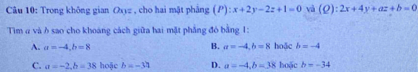 Trong không gian Q_n1= , cho hai mật phāng (P): x+2y-2z+1=0 và (Ω): :2x+4y+az+b=0
Tim α và ở sao cho khoang cách giữa hai mặt phẳng đỏ bằng 1:
B.
A. a=-4, b=8 a=-4, b=8 hoặc b=-4
C. a=-2, b=38 hoặc b=-34 D. a=-4, b=38 hoặc b=-34