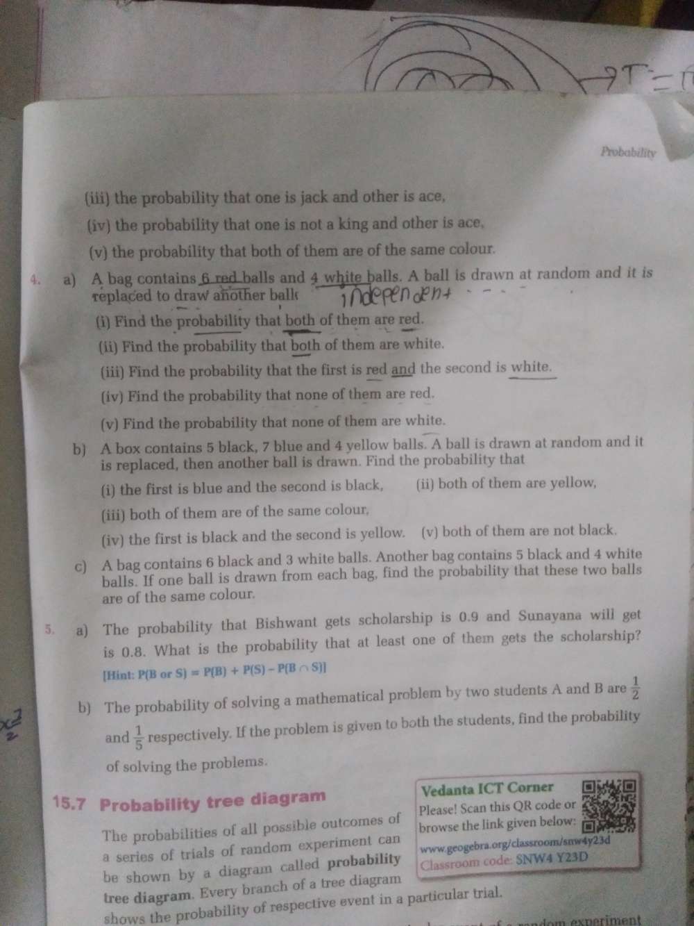 Probability
(iii) the probability that one is jack and other is ace,
(iv) the probability that one is not a king and other is ace.
(v) the probability that both of them are of the same colour.
4. a) A bag contains 6 red balls and 4 white balls. A ball is drawn at random and it is
replaced to draw another balk 
(i) Find the probability that both of them are red.
(ii) Find the probability that both of them are white.
(iii) Find the probability that the first is red and the second is white.
(iv) Find the probability that none of them are red.
(v) Find the probability that none of them are white.
b) A box contains 5 black, 7 blue and 4 yellow balls. A ball is drawn at random and it
is replaced, then another ball is drawn. Find the probability that
(i) the first is blue and the second is black, (ii) both of them are yellow,
(iii) both of them are of the same colour,
(iv) the first is black and the second is yellow. (v) both of them are not black.
c) A bag contains 6 black and 3 white balls. Another bag contains 5 black and 4 white
balls. If one ball is drawn from each bag, find the probability that these two balls
are of the same colour.
5. a) The probability that Bishwant gets scholarship is 0.9 and Sunayana will get
is 0.8. What is the probability that at least one of them gets the scholarship?
[Hint: P(B or S)=P(B)+P(S)-P(B∩ S)]
b) The probability of solving a mathematical problem by two students A and B are  1/2 
and  1/5  respectively. If the problem is given to both the students, find the probability
of solving the problems.
15.7 Probability tree diagram Vedanta ICT Corner
Please! Scan this QR code or
The probabilities of all possible outcomes of browse the link given below:
a series of trials of random experiment can
be shown by a diagram called probability www.geogebra.org/classroom/snw4y23d
Classroom code: SNW4 Y23D
tree diagram. Every branch of a tree diagram
shows the probability of respective event in a particular trial.