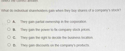 Select the correct answer
What do individual shareholders gain when they buy shares of a company's stock?
A. They gain partial ownership in the corporation.
B. They gain the power to fix company stock prices.
C. They gain the right to decide the business location.
D. They gain discounts on the company's products.