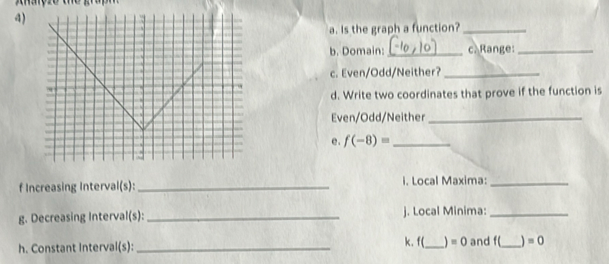 Ahalçze the graph 
4) 
a. Is the graph a function?_ 
b. Domain:_ c. Range:_ 
c. Even/Odd/Neither?_ 
d. Write two coordinates that prove if the function is 
Even/Odd/Neither_ 
e . f(-8)= _ 
f Increasing Interval(s): _i. Local Maxima:_ 
g. Decreasing Interval(s): _j. Local Minima:_ 
h. Constant Interval(s): _k. f(_  equiv 0 and f(_  =0