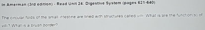 In Amerman (3rd edition) - Read Unit 24: Digestive System (pages 621-640) 
The circular folds of the small intestine are lined with structures called villi. What is/are the function(s) of 
villi? What is a brush border?