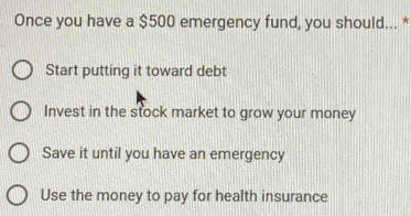 Once you have a $500 emergency fund, you should... *
Start putting it toward debt
Invest in the stock market to grow your money
Save it until you have an emergency
Use the money to pay for health insurance