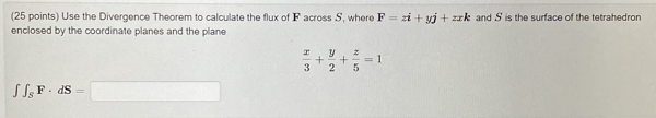 Use the Divergence Theorem to calculate the flux of F across S, where F=zi+yj+zxk and S is the surface of the tetrahedron
enclosed by the coordinate planes and the plane
 x/3 + y/2 + z/5 =1
∈t ∈t _SF· dS=□