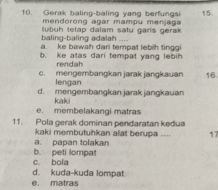 Gerak baling-baling yang berfungsi 15.
mendorong agar mampu menjaga
tubuh tetap dalam satu garis gerak
baling-baling adalah ….
a. ke bawah dari tempat lebih tinggi
b. ke atas dari tempat yang lebih
rendah
c. mengembangkan jarak jangkauan 16.
lengan
d. mengembangkan jarak jangkauan
kaki
e. membelakangi matras
11. Pola gerak dominan pendaratan kedua
kaki membutuhkan alat berupa .... 17
a. papan tolakan
b. peti lompat
c. bola
d. kuda-kuda lompat
e. matras