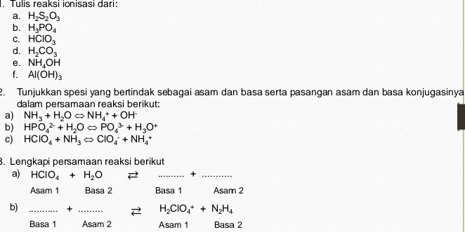 Tulis reaksi ionisasi dari:
a. H_2S_2O_3
b. H_3PO_4
C. HClO_3
d. H_2CO_3
e. NH_4OH
f. Al(OH)_3
2. Tunjukkan spesi yang bertindak sebagai asam dan basa serta pasangan asam dan basa konjugasinya
dalam persamaan reaksi berikut:
a) NH_3+H_2OLongleftrightarrow NH_4^(++OH^-)
b) HPO_4^((2-)+H_2)OLongleftrightarrow PO_4^((3-)+H_3)O^+
c) HClO_4+NH_3Longleftrightarrow ClO_4^(-+NH_4^+
3. Lengkapi persamaan reaksi berikut
a) HCIO_4)+H_2O
__+
Asam 1 Basa 2 Basa 1 Asam 2
b) _+_
H_2ClO_4^(++N_2)H_4
Basa 1 Asam 2 Asam 1 Basa 2