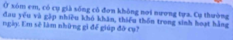 Ở xóm em, có cụ già sống cô đơn không nơi nương tựa. Cụ thường 
đau yếu và gặp nhiều khó khăn, thiếu thốn trong sinh hoạt hẳng 
ngày, Em sẽ làm những gì đế giúp đỡ cụ?