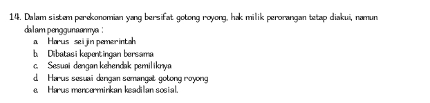 Dalam sistem perekonomian yang bersifat gotong royong, hak milik perorangan tetap diakui, namun
dalam penggunaannya :
a Harus sei jin pemerintah
b. Dibatasi kepentingan bersama
c. Sesuai dengan kehendak pemiliknya
d Harus sesuai dengan semangat gotong royong
e. Harus mencerminkan keadilan sosial.