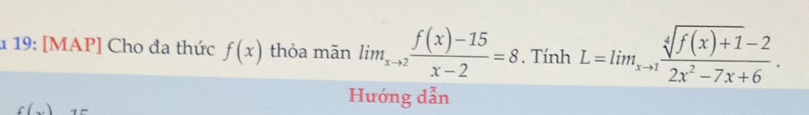 1 19: [MAP] Cho đa thức f(x) thỏa mãn lim_xto 2 (f(x)-15)/x-2 =8. Tính L=lim_xto 1 (sqrt[4](f(x)+1)-2)/2x^2-7x+6 . 
c( 
Hướng dẫn