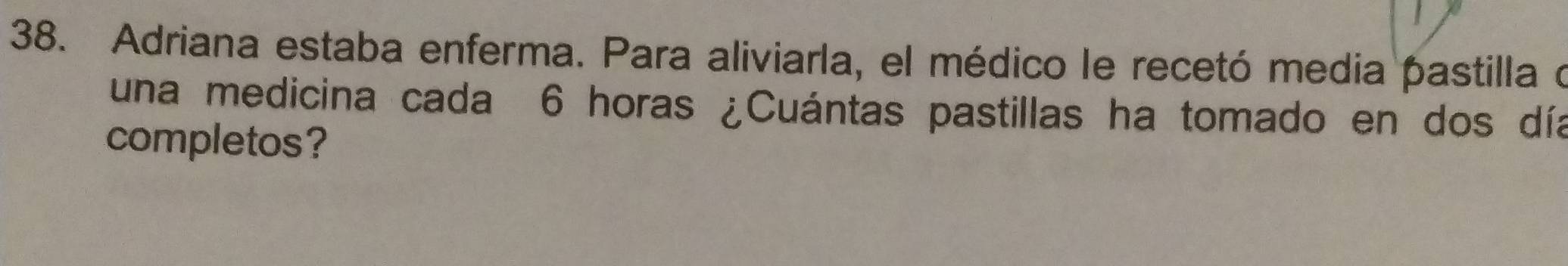 Adriana estaba enferma. Para aliviarla, el médico le recetó media pastilla o 
una medicina cada 6 horas ¿Cuántas pastillas ha tomado en dos día 
completos?