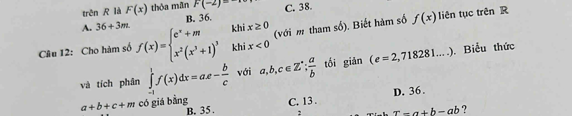 trên R là F(x) thỏa mãn F(-2)=-1 C. 38.
A. 36+3m. B. 36.
Câu 12: Cho hàm số f(x)=beginarrayl e^x+mhix≥ 0 x^2(x^3+1)^3khix<0endarray. (với m tham số). Biết hàm số f(x)
liên tục trên R
và tích phân ∈tlimits _(-1)^1f(x)dx=a.e- b/c  với a,b,c∈ Z^(·);  a/b  tối giǎn (e=2,718281....). Biểu thức
D. 36.
a+b+c+m có giá bằng C. 13 .
B. 35 . r-a+b-ab ?
2