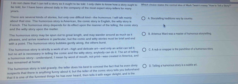 do not clair that I can tell a story as it ought to be told. I only claim to know how a story ought to Which choice states the central idea of Mark Twain's essay "How to Tell a Story?"
be told, for I have been almost daily in the company of the most expert story-tellers for many
years.
There are several kinds of stories, but only one difficult kind—the humorous. I will talk mainly A. Storytelling traditions vary by country.
about that one. The humorous story is American, the comic story is English, the witty story is
French. The humorous story depends for its effect upon the manner of the telling; the comic story
and the witty story upon the matter.
The humorous story may be spun out to great length, and may wander around as much as it B. Artemus Ward was a master of humorous storytelling.
pleases, and arrive nowhere in particular; but the comic and witty stories must be brief and end
with a point. The humorous story bubbles gently along, the others burst
The humorous story is strictly a work of art—high and delicate art—and only an artist can tell it;
but no art is necessary in telling the comic and the witty story; anybody can do it. The art of telling C. A nub or snapper is the punchline of a humorous story.
a humorous story—understand, I mean by word of mouth, not print—was created in America, and
has remained at home.
The humorous story is told gravely; the teller does his best to conceal the fact that he even dimly D. Telling a humorous story is a subtle art.
suspects that there is anything funny about it; but the teller of the comic story tells you beforehand
that it is one of the funniest things he has ever heard, then tells it with eager delight, and is the