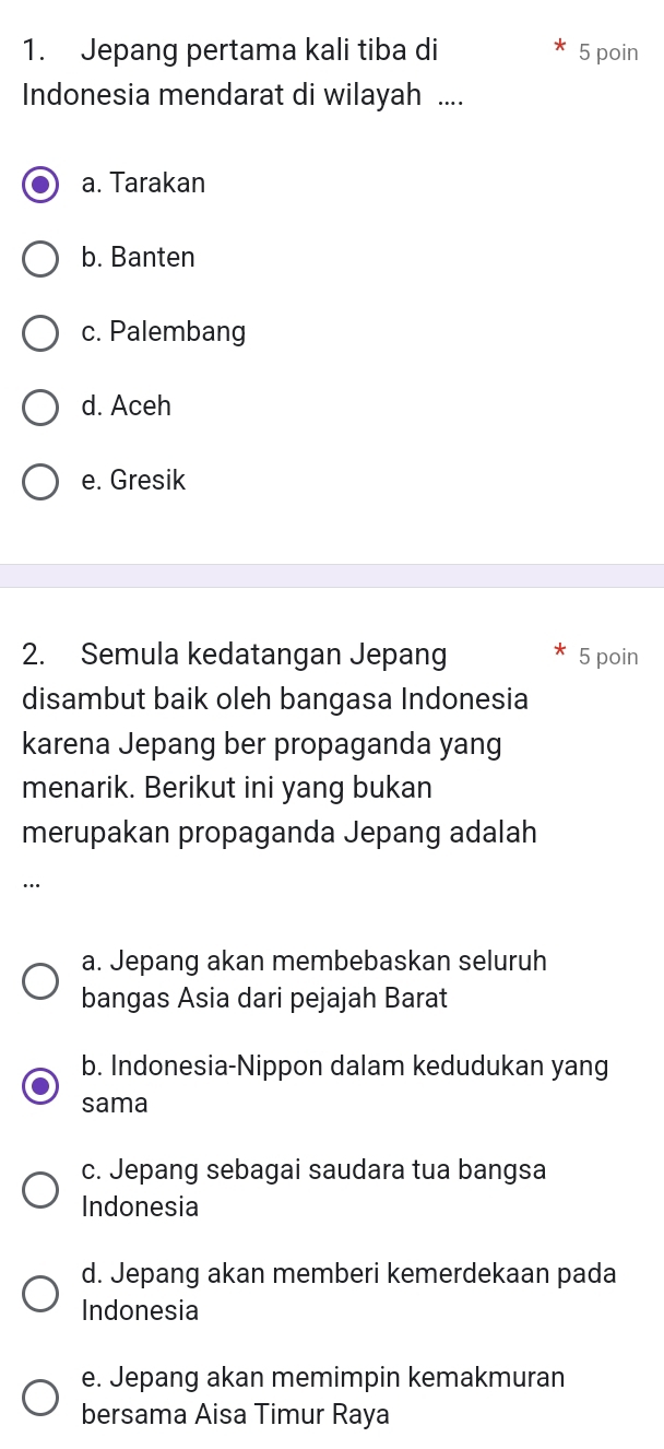 Jepang pertama kali tiba di 5 poin
Indonesia mendarat di wilayah ....
a. Tarakan
b. Banten
c. Palembang
d. Aceh
e. Gresik
2. Semula kedatangan Jepang 5 poin
disambut baik oleh bangasa Indonesia
karena Jepang ber propaganda yang
menarik. Berikut ini yang bukan
merupakan propaganda Jepang adalah
….
a. Jepang akan membebaskan seluruh
bangas Asia dari pejajah Barat
b. Indonesia-Nippon dalam kedudukan yang
sama
c. Jepang sebagai saudara tua bangsa
Indonesia
d. Jepang akan memberi kemerdekaan pada
Indonesia
e. Jepang akan memimpin kemakmuran
bersama Aisa Timur Raya