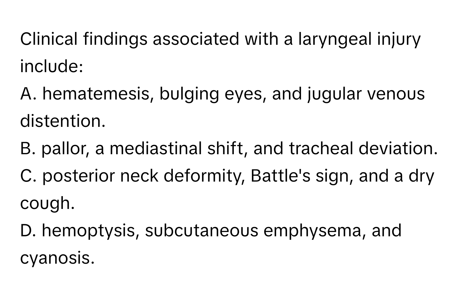 Clinical findings associated with a laryngeal injury include:

A. hematemesis, bulging eyes, and jugular venous distention. 
B. pallor, a mediastinal shift, and tracheal deviation. 
C. posterior neck deformity, Battle's sign, and a dry cough. 
D. hemoptysis, subcutaneous emphysema, and cyanosis.