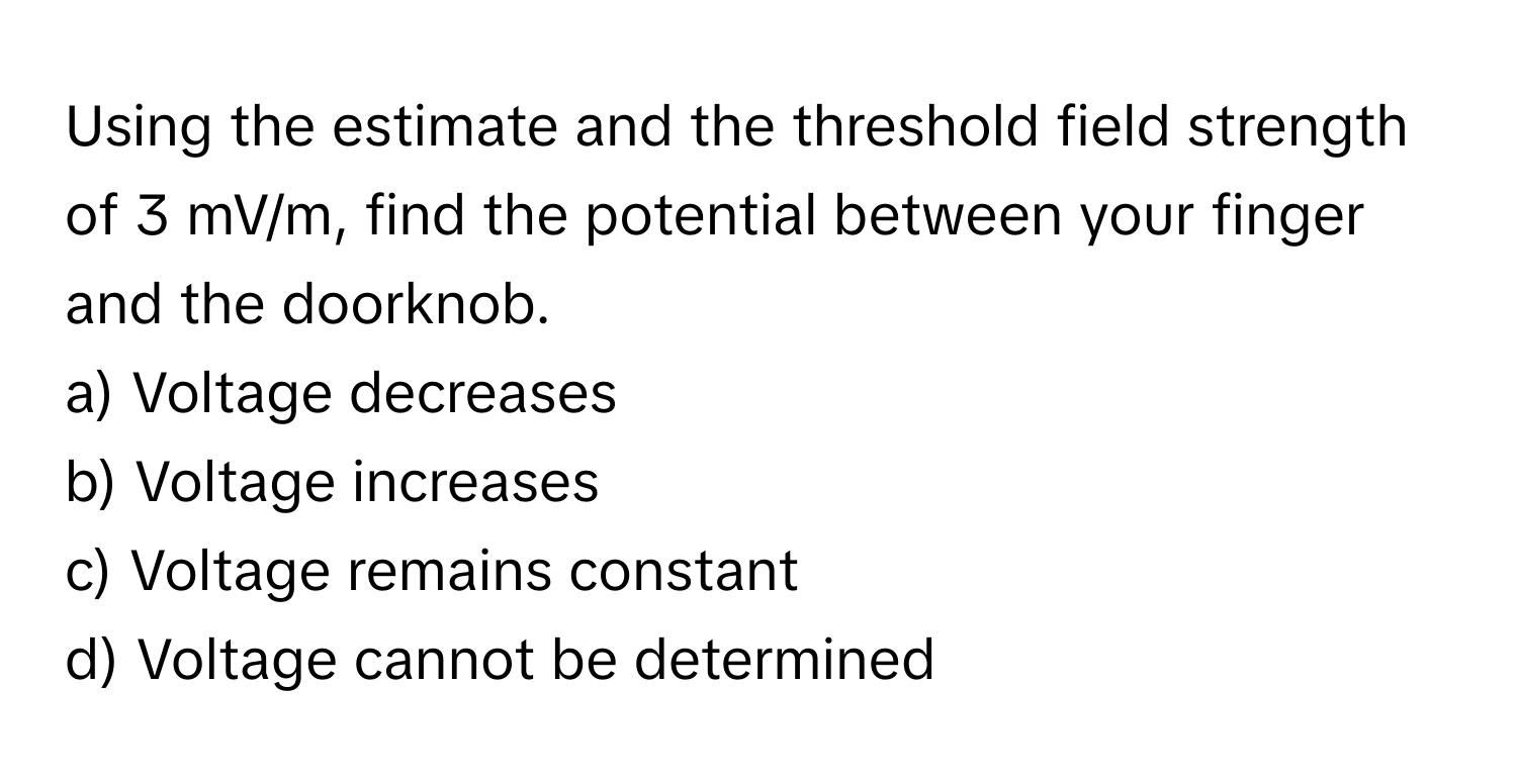 Using the estimate and the threshold field strength of 3 mV/m, find the potential between your finger and the doorknob.

a) Voltage decreases
b) Voltage increases
c) Voltage remains constant
d) Voltage cannot be determined