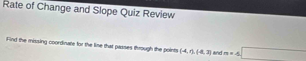 Rate of Change and Slope Quiz Review 
Find the missing coordinate for the line that passes through the points (-4,r),(-8,3) and m=-5□