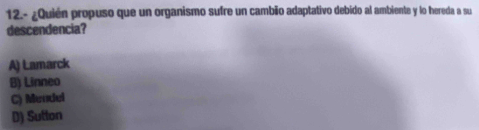 12.- ¿Quién propuso que un organismo sufre un cambão adaptativo debido al ambiente y lo hereda a su
descendencia?
A) Lamarck
B) Linneo
C) Mendel
D) Sufton