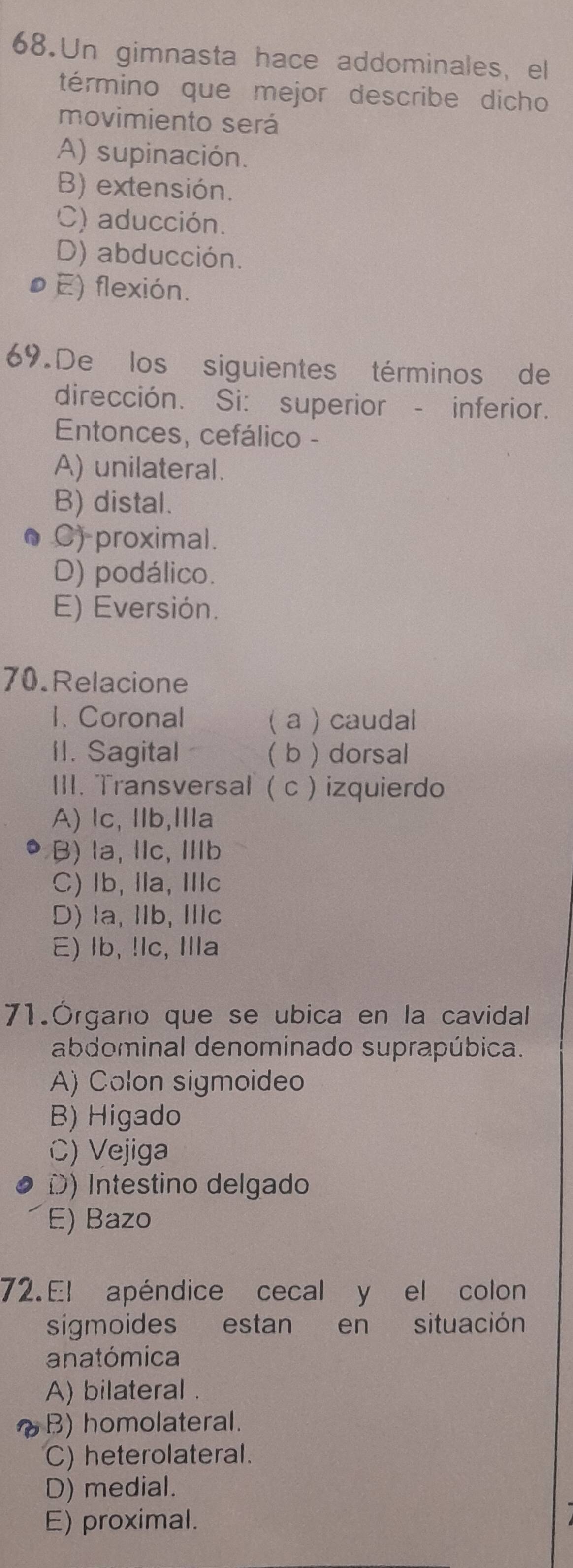 Un gimnasta hace addominales, el
término que mejor describe dicho
movimiento será
A) supinación.
B) extensión.
C) aducción.
D) abducción.
øE) flexión.
69. De los siguientes términos de
dirección. Si: superior - inferior.
Entonces, cefálico -
A) unilateral.
B) distal.
C) proximal.
D) podálico.
E) Eversión.
70.Relacione
1. Coronal ( a ) caudal
II. Sagital ( b ) dorsal
III. Transversal ( c ) izquierdo
A) lc, llb,Ⅲla
B) la, lc, Ib
C) lb, lla, Ilc
D) la, IIb, IIlc
E) Ib, !lc, Illa
71.Órgano que se ubica en la cavidal
abdominal denominado suprapúbica.
A) Colon sigmoideo
B) Higado
C) Vejiga
D) Intestino delgado
E) Bazo
72.El apéndice cecal y el colon
sigmoides estan en situación
anatómica
A) bilateral .
B) homolateral.
C) heterolateral.
D) medial.
E) proximal.