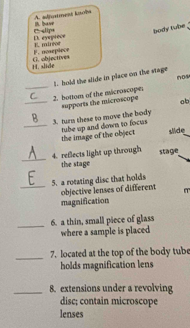 A. adjustment knobs
B. base
C. clips
body tube
D. eyépièce
E. mirror
F. nosepiece
G. objectives
H, slide
1. hold the slide in place on the stage
nos
_
2. bottom of the microscope;
_supports the microscope
ob,
3. turn these to move the body
_tube up and down to focus
the image of the object slide
_
4. reflects light up through stage
the stage
5. a rotating disc that holds
_objective lenses of different
m
magnification
_6. a thin, small piece of glass
where a sample is placed
_
7. located at the top of the body tube
holds magnification lens
_8. extensions under a revolving
disc; contain microscope
lenses