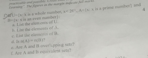 Learning''. The figures in the margin indicate full marks 
4 
1 K U= x:x is a whole number, x<20 , A= x:x is a prime number and
B= x:x is an even number : 
a. List the elements of U. 
b. List the elements of A. 
c. List the elements of B. 
d. Is n(A)=n(B) ? 
e. Are A and B over!apping sets? 
f. Are A and B equivalent sets?