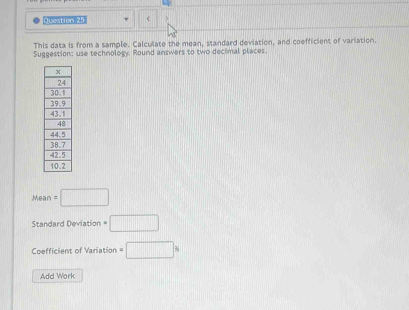 < > 
This data is from a sample. Calculate the mean, standard deviation, and coefficient of variation. 
Suggestion: use technology. Round answers to two decimal places. 
Mean f =□
Standard Deviation =□
Coefficient of Variation =□ %
Add Work