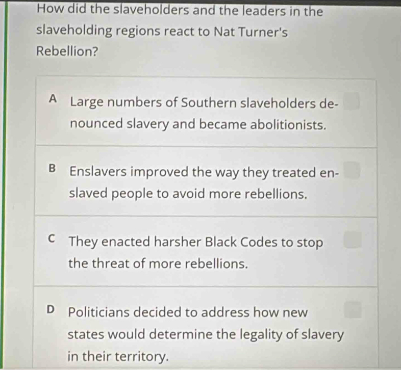 How did the slaveholders and the leaders in the
slaveholding regions react to Nat Turner's
Rebellion?
A Large numbers of Southern slaveholders de-
nounced slavery and became abolitionists.
B Enslavers improved the way they treated en-
slaved people to avoid more rebellions.
C They enacted harsher Black Codes to stop
the threat of more rebellions.
D Politicians decided to address how new
states would determine the legality of slavery
in their territory.