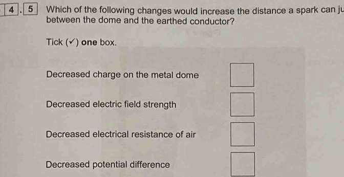 Which of the following changes would increase the distance a spark can ju
between the dome and the earthed conductor?
Tick (√) one box.
Decreased charge on the metal dome
Decreased electric field strength
Decreased electrical resistance of air
Decreased potential difference