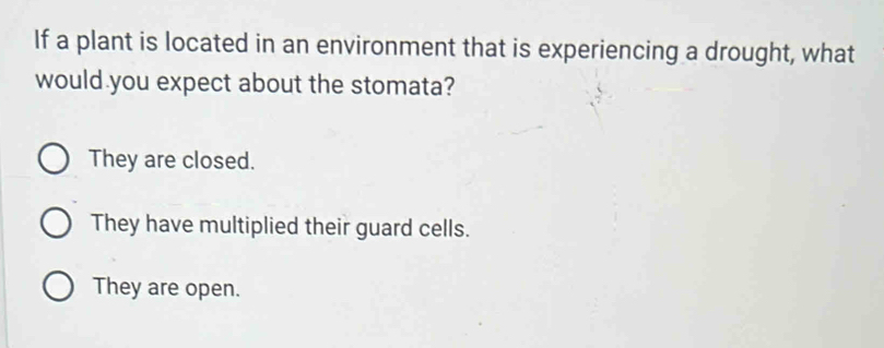 If a plant is located in an environment that is experiencing a drought, what
would you expect about the stomata?
They are closed.
They have multiplied their guard cells.
They are open.