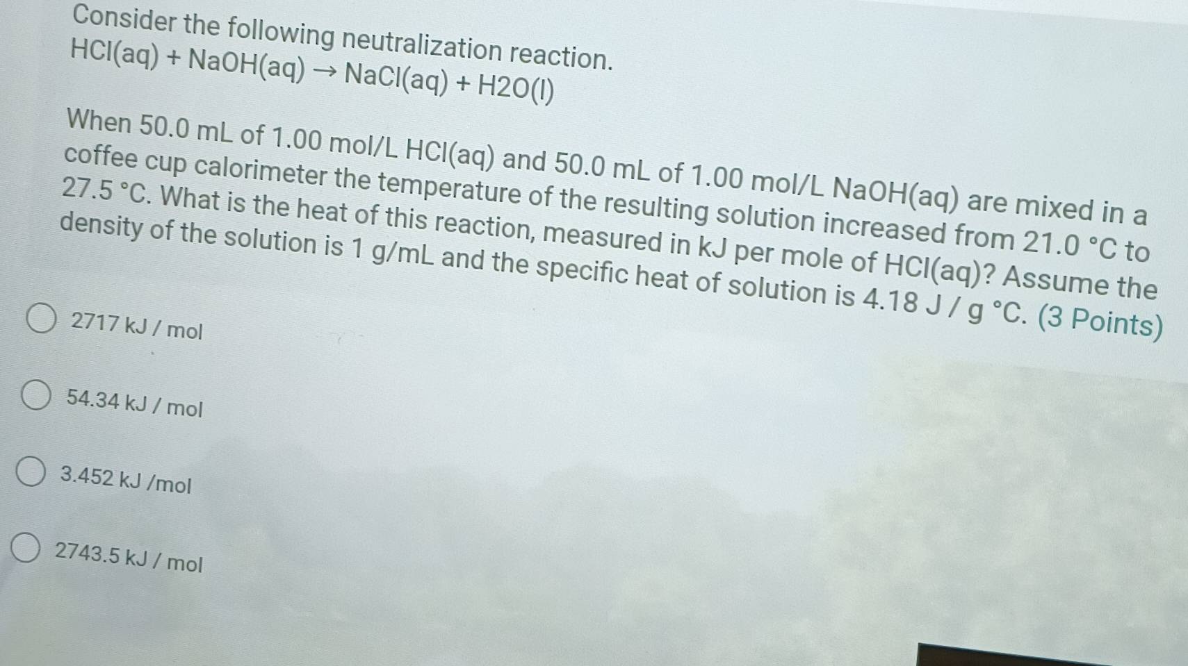 Consider the following neutralization reaction.
HCI(aq)+NaOH(aq)to NaCI(aq)+H2O(l)
When 50.0 mL of 1.00 mol/L HCl(aq) and 50.0 mL of 1.00 mol/L NaOH(aq) are mixed in a
coffee cup calorimeter the temperature of the resulting solution increased from 21.0°C to
27.5°C. What is the heat of this reaction, measured in kJ per mole of HCl(aq)? Assume the
density of the solution is 1 g/mL and the specific heat of solution is 4.18J/g°C. (3 Points)
2717 kJ / mol
54.34 kJ / mol
3.452 kJ /mol
2743.5 kJ / mol