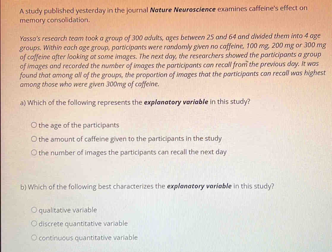 A study published yesterday in the journal Nøture Neuroscience examines caffeine's effect on
memory consolidation.
Yassa’s research team took a group of 300 adults, ages between 25 and 64 and divided them into 4 age
groups. Within each age group, participants were randomly given no caffeine, 100 mg, 200 mg or 300 mg
of caffeine after looking at some images. The next day, the researchers showed the participants a group
of images and recorded the number of images the participants can recall from the previous day. It was
found that among all of the groups, the proportion of images that the participants can recall was highest
among those who were given 300mg of caffeine.
a) Which of the following represents the explanatory variable in this study?
the age of the participants
the amount of caffeine given to the participants in the study
the number of images the participants can recall the next day
b) Which of the following best characterizes the explanatory variable in this study?
qualitative variable
discrete quantitative variable
continuous quantitative variable