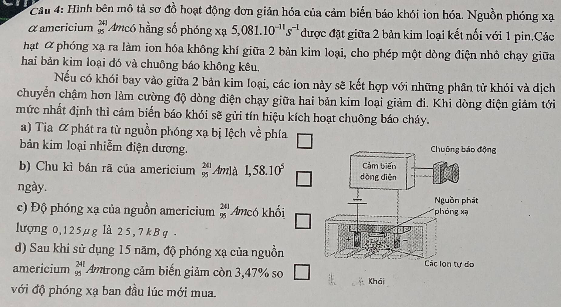 Hình bên mô tả sơ đồ hoạt động đơn giản hóa của cảm biến báo khói ion hóa. Nguồn phóng xạ 
α americium beginarrayr 241 95endarray * Amcó hằng số phóng xạ 5,081.10^(-11)s^(-1) được đặt giữa 2 bản kim loại kết nối với 1 pin.Các 
hạt α phóng xạ ra làm ion hóa không khí giữa 2 bản kim loại, cho phép một dòng điện nhỏ chạy giữa 
hai bản kim loại đó và chuông báo không kêu. 
Nếu có khói bay vào giữa 2 bản kim loại, các ion này sẽ kết hợp với những phân tử khói và dịch 
chuyển chậm hơn làm cường độ dòng điện chạy giữa hai bản kim loại giảm đi. Khi dòng điện giảm tới 
mức nhất định thì cảm biến báo khói sẽ gửi tín hiệu kích hoạt chuông báo cháy. 
a) Tia α phát ra từ nguồn phóng xạ bị lệch về phía □ 
bản kim loại nhiễm điện dương. 
b) Chu kì bán rã của americium beginarrayr 241 95endarray Amlà 1,58.10^5
ngày. 
c) Độ phóng xạ của nguồn americium beginarrayr 241 95endarray Amcó khối 
lượng 0,125µg là 25, 7 k B q . 
d) Sau khi sử dụng 15 năm, độ phóng xạ của nguồn 
americium beginarrayr 241 95endarray Amtrong cảm biến giảm còn 3,47% so 
Khói 
với độ phóng xạ ban đầu lúc mới mua.