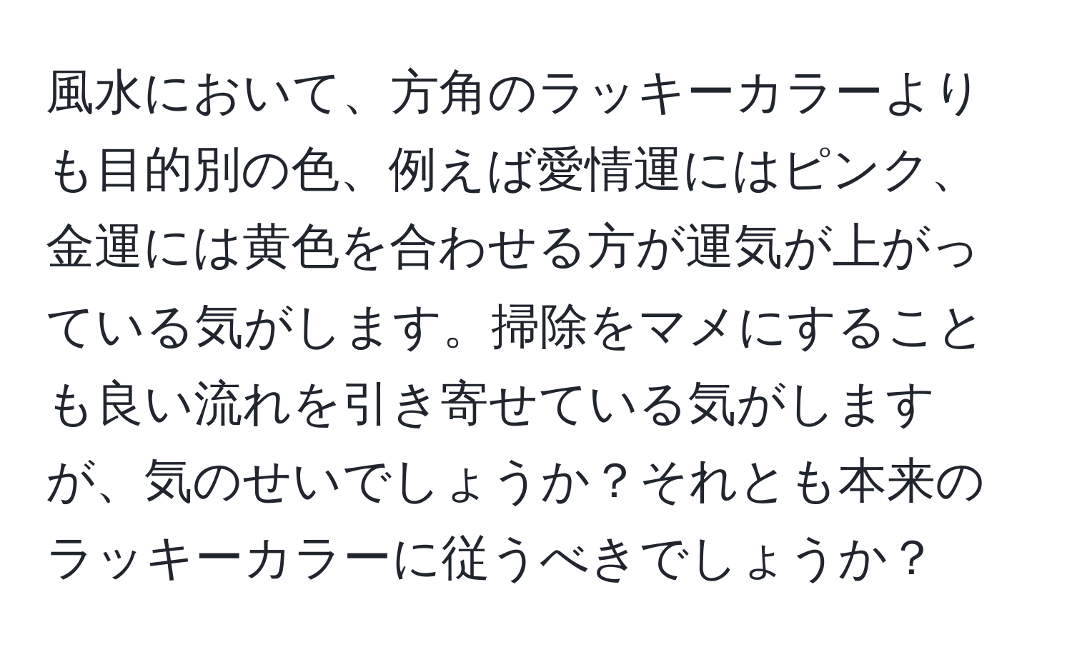 風水において、方角のラッキーカラーよりも目的別の色、例えば愛情運にはピンク、金運には黄色を合わせる方が運気が上がっている気がします。掃除をマメにすることも良い流れを引き寄せている気がしますが、気のせいでしょうか？それとも本来のラッキーカラーに従うべきでしょうか？