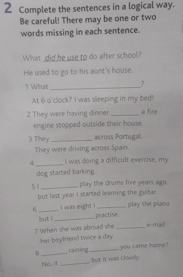 Complete the sentences in a logical way. 
Be careful! There may be one or two 
words missing in each sentence. 
What did he use to do after school? 
He used to go to his aunt's house. 
1 What_ 
? 
At 6 o'clock? I was sleeping in my bed! 
2 They were having dinner _a fire 
engine stopped outside their house. 
3 They _across Portugal. 
They were driving across Spain. 
4 _I was doing a difficult exercise, my 
dog started barking. 
5 1 _play the drums five years ago, 
but last year I started learning the guitar. 
6 _I was eight I _play the piano 
but l _practise. 
7 When she was abroad she _e-mail 
her boyfriend twice a day. 
8 _raining _you came home? 
No, it _, but it was cloudy.