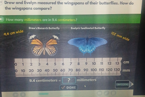 Drew and Evelyn measured the wingspans of their butterflies. How do 
the wingspans compare? 
How many millimeters are in 9.4 centimeters?
9.4 centimeters = ? millimeters
CONVERSIONS 
DONE