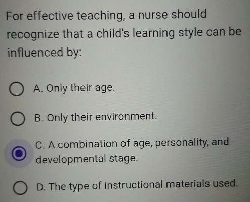 For effective teaching, a nurse should
recognize that a child's learning style can be
influenced by:
A. Only their age.
B. Only their environment.
C. A combination of age, personality, and
developmental stage.
D. The type of instructional materials used.