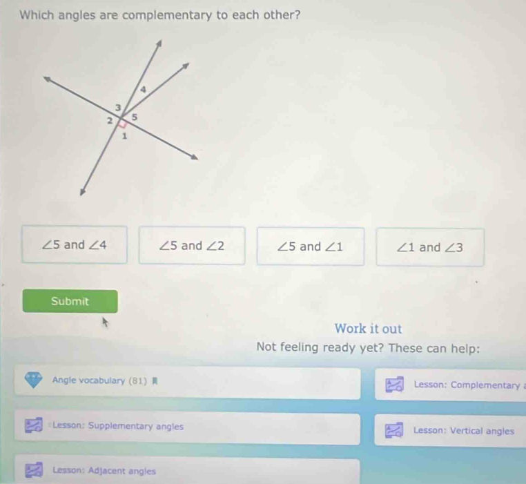 Which angles are complementary to each other?
∠ 5 and ∠ 4 ∠ 5 and ∠ 2 ∠ 5 and ∠ 1 ∠ 1 and ∠ 3
Submit
Work it out
Not feeling ready yet? These can help:
Angle vocabulary81 Lesson: Complementary 
=Lesson: Supplementary angles Lesson: Vertical angles
Lesson: Adjacent angles