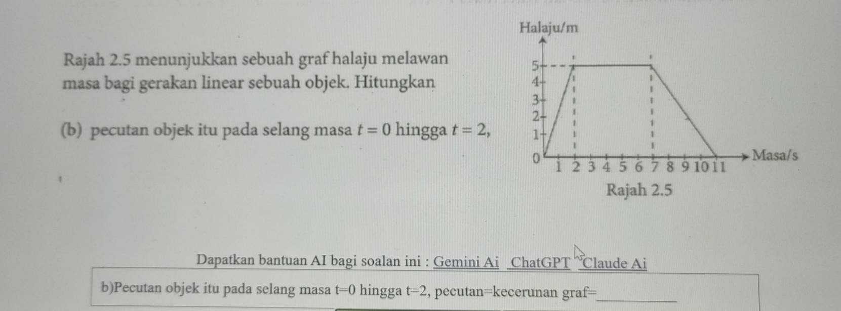 Halaju/m 
Rajah 2.5 menunjukkan sebuah graf halaju melawan 
masa bagi gerakan linear sebuah objek. Hitungkan 
(b) pecutan objek itu pada selang masa t=0 hingga t=2, 
Rajah 2.5 
Dapatkan bantuan AI bagi soalan ini : Gemini Ai ChatGPT “℃laude Ai 
b)Pecutan objek itu pada selang masa t=0 hingga t=2 , pecutan=kecerunan graf=_